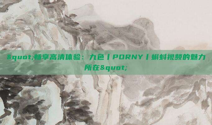 "畅享高清体验：九色丨PORNY丨蝌蚪视频的魅力所在"